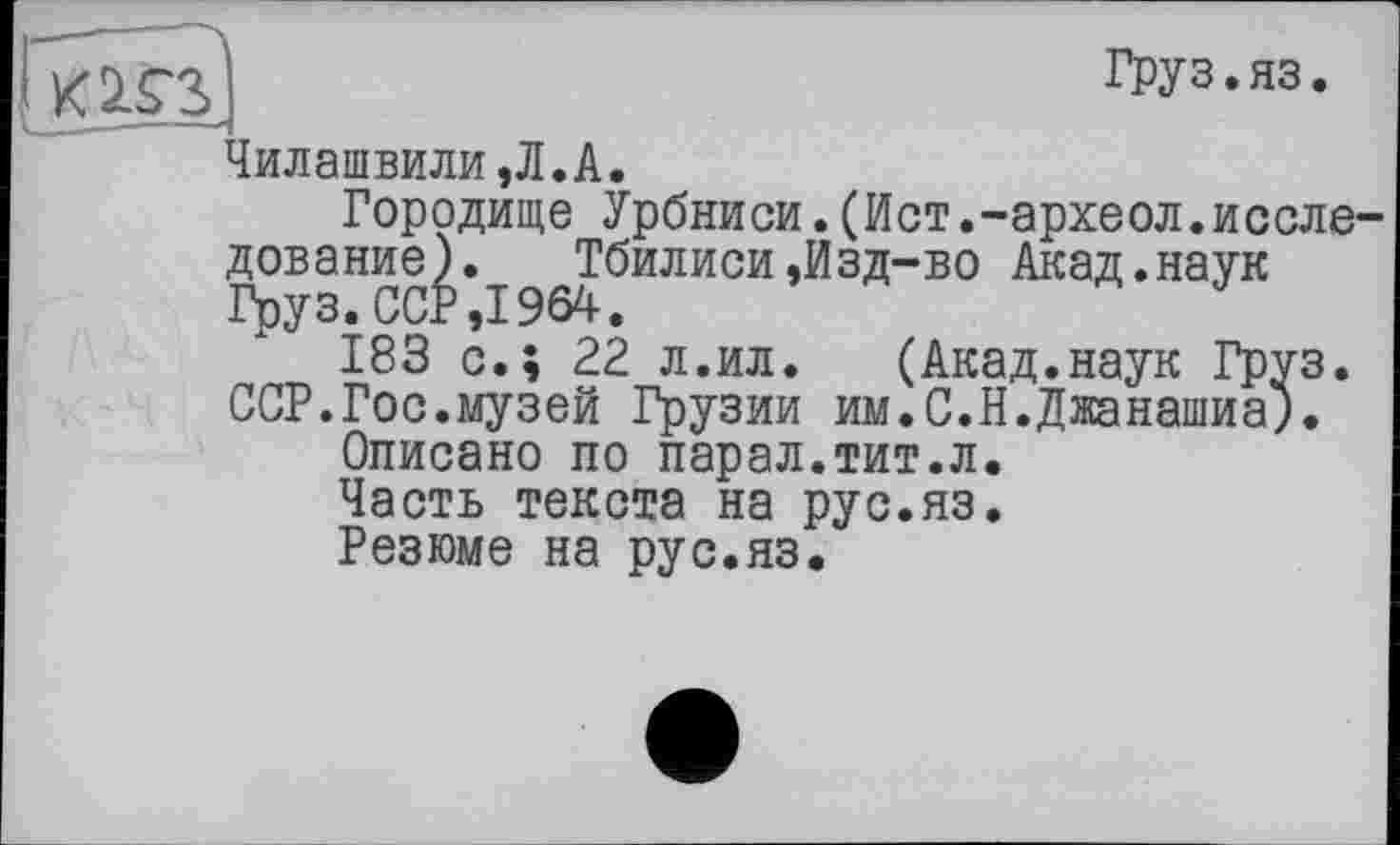 ﻿ГктН]	Груз. ЯЗ.
Чилашвили,Л.А.
Городище Урбниси.(Ист.-археол.исследование).	Тбилиси,Изд-во Акад.наук
Груз. ССР ,1964.
183 с.; 22 л.ил.	(Акад.наук Груз.
ССР.Гос.музей Грузии им.С.Н.Джанашиа).
Описано по парал.тит.л.
Часть текста на рус.яз.
Резюме на рус.яз.